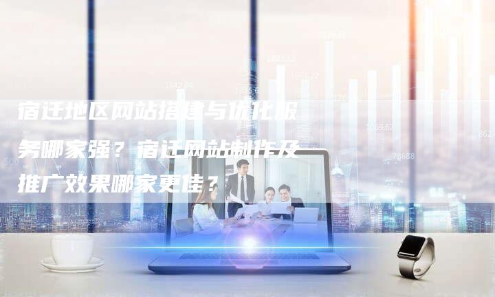宿迁地区网站搭建与优化服务哪家强？宿迁网站制作及推广效果哪家更佳？-网站排名优化网