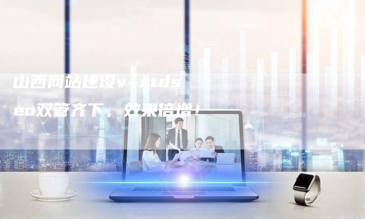 山西网站建设v+xtdseo双管齐下，效果倍增！-网站排名优化网