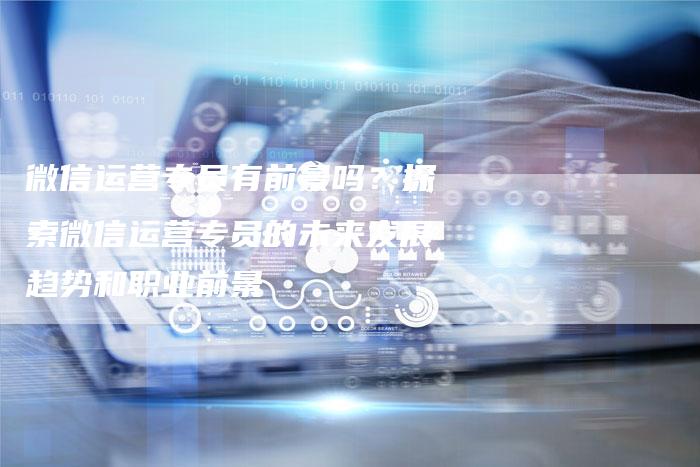 微信运营专员有前景吗？探索微信运营专员的未来发展趋势和职业前景