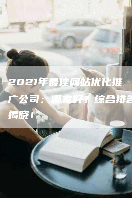 2021年最佳网站优化推广公司：哪家好？综合排名揭晓！