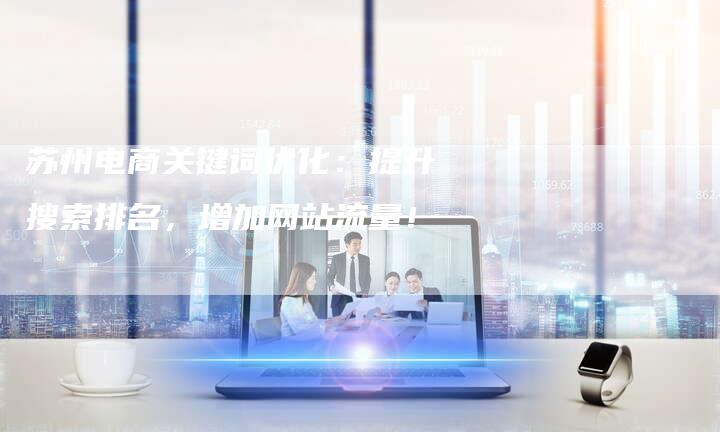 苏州电商关键词优化：提升搜索排名，增加网站流量！-网站排名优化网
