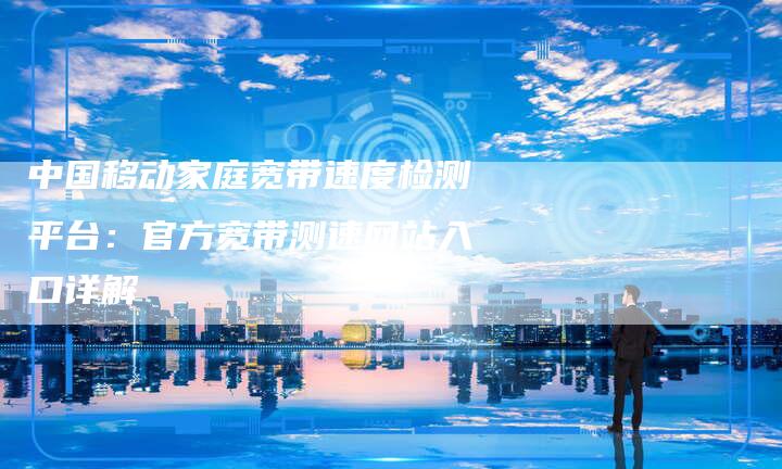 中国移动家庭宽带速度检测平台：官方宽带测速网站入口详解