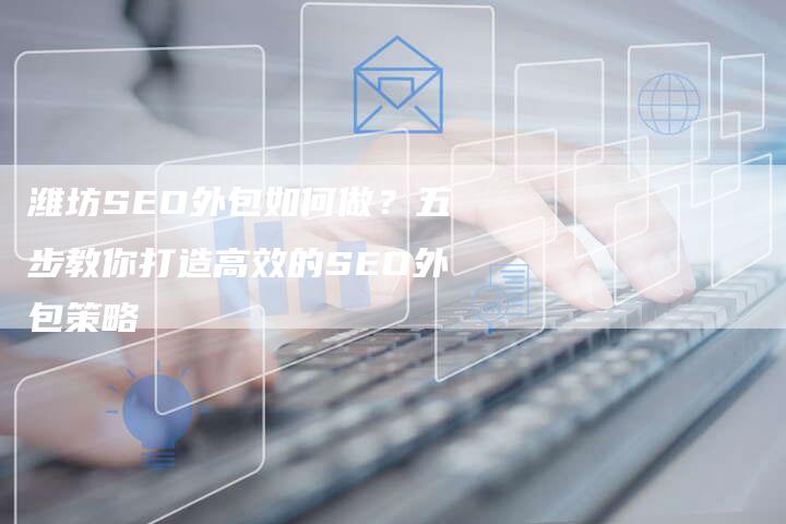 潍坊SEO外包如何做？五步教你打造高效的SEO外包策略-网站排名优化网