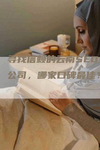 寻找信赖的云南SEO外包公司，哪家口碑最佳？-网站排名优化网