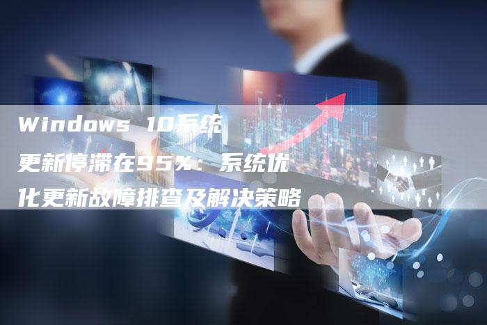 Windows 10系统更新停滞在95%：系统优化更新故障排查及解决策略-网站排名优化网