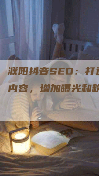 濮阳抖音SEO：打造热门内容，增加曝光和粉丝数！-网站排名优化网