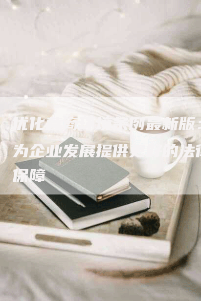 优化营商环境条例最新版：为企业发展提供更好的法律保障-网站排名优化网