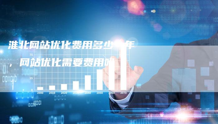 淮北网站优化费用多少一年，网站优化需要费用吗-网站排名优化网