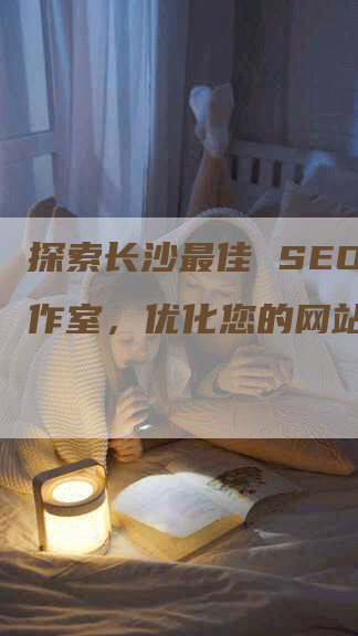 探索长沙最佳 SEO 工作室,优化您的网站-网站排名优化网