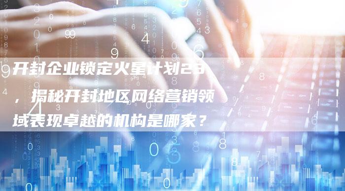开封企业锁定火星计划23，揭秘开封地区网络营销领域表现卓越的机构是哪家？-网站排名优化网