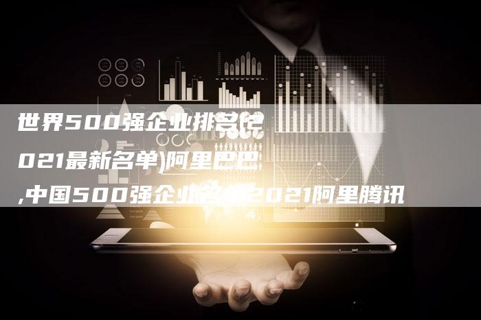 世界500强企业排名(2021最新名单)阿里巴巴,中国500强企业名单2021阿里腾讯