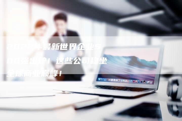 2022年最新世界企业500强出炉！这些公司稳坐全球商业巅峰！-网站排名优化网
