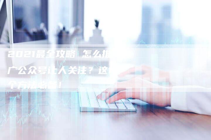2021最全攻略 怎么推广公众号让人关注？这12个方法必备！-网站排名优化网