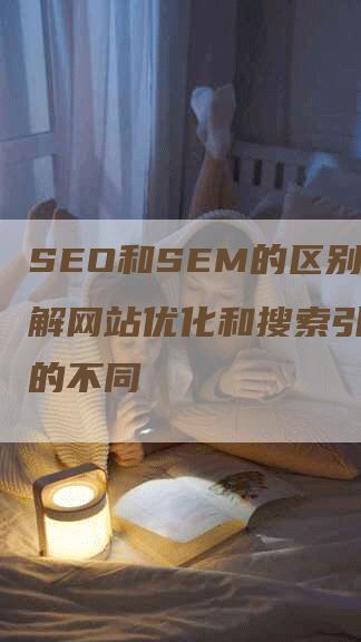 SEO和SEM的区别：了解网站优化和搜索引擎营销的不同-网站排名优化网