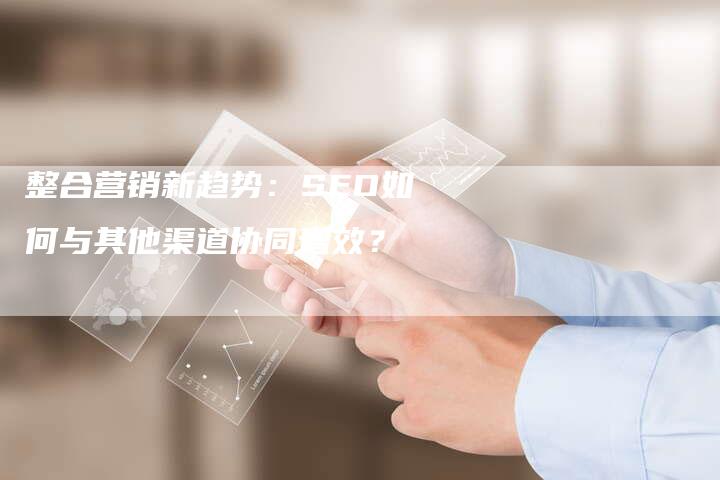 整合营销新趋势：SEO如何与其他渠道协同增效？-网站排名优化网