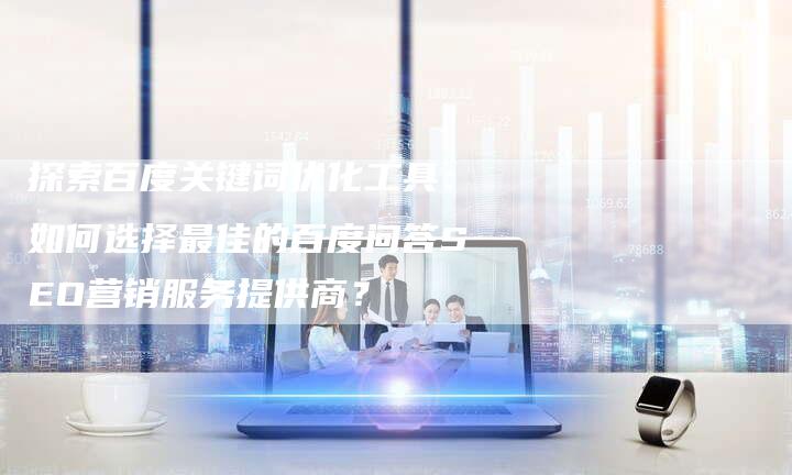 探索百度关键词优化工具：如何选择最佳的百度问答SEO营销服务提供商？-网站排名优化网