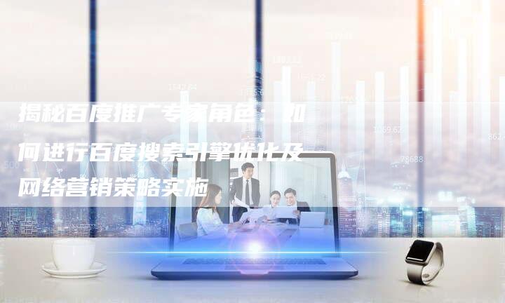 揭秘百度推广专家角色：如何进行百度搜索引擎优化及网络营销策略实施-网站排名优化网