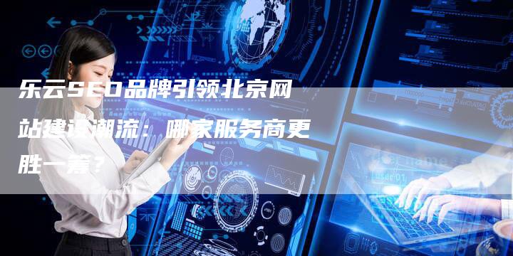 乐云SEO品牌引领北京网站建设潮流：哪家服务商更胜一筹？-网站排名优化网