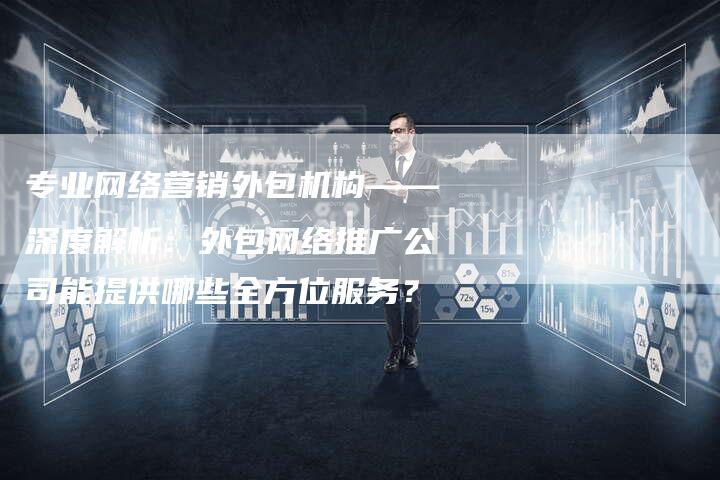专业网络营销外包机构——深度解析：外包网络推广公司能提供哪些全方位服务？-网站排名优化网