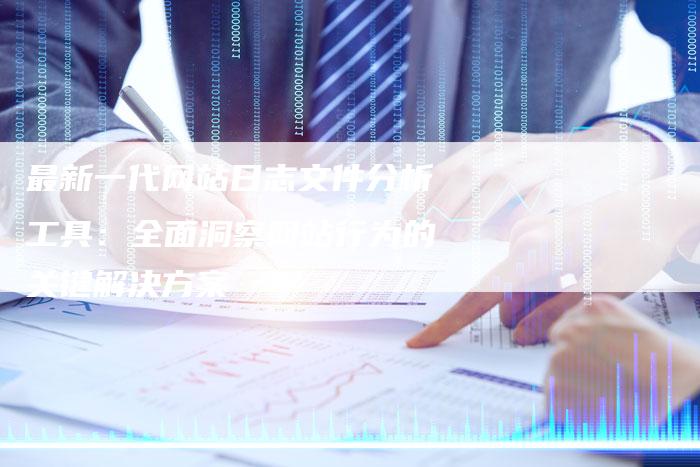 最新一代网站日志文件分析工具：全面洞察网站行为的关键解决方案-网站排名优化网