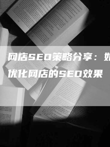 网店SEO策略分享：如何优化网店的SEO效果-网站排名优化网