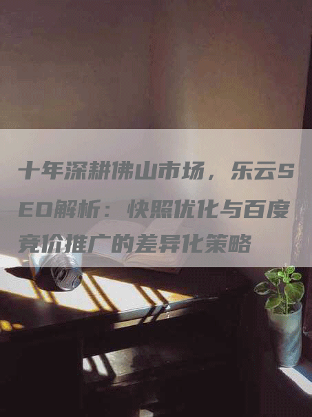 十年深耕佛山市场，乐云SEO解析：快照优化与百度竞价推广的差异化策略-网站排名优化网