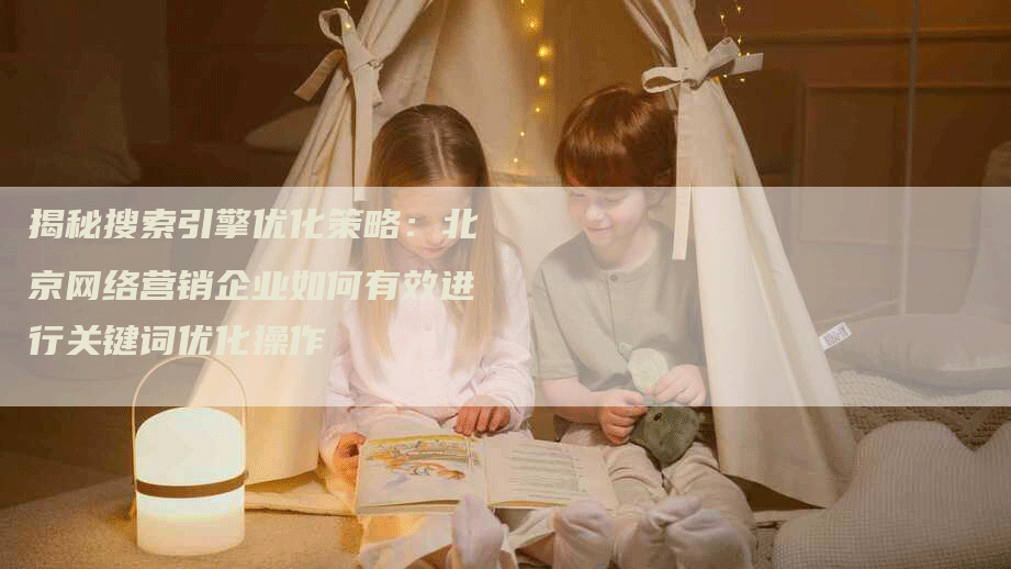 揭秘搜索引擎优化策略：北京网络营销企业如何有效进行关键词优化操作-网站排名优化网