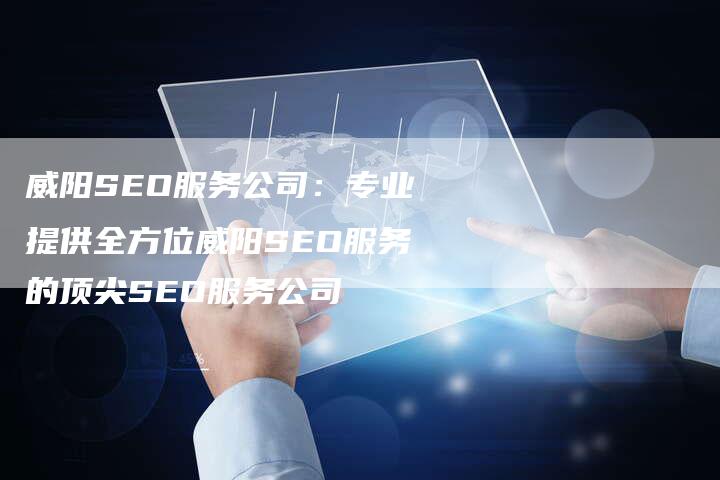 威阳SEO服务公司：专业提供全方位威阳SEO服务的顶尖SEO服务公司-网站排名优化网