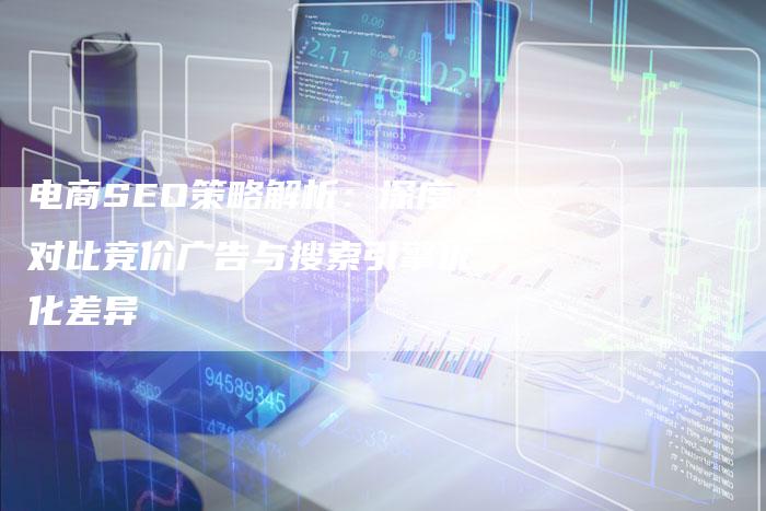 电商SEO策略解析：深度对比竞价广告与搜索引擎优化差异-网站排名优化网