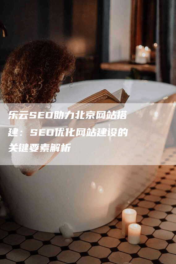 乐云SEO助力北京网站搭建：SEO优化网站建设的关键要素解析-网站排名优化网