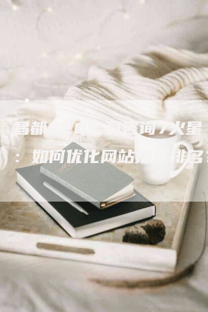 昌都SEO公司咨询7火星：如何优化网站提高排名？