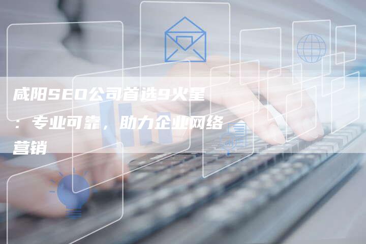 咸阳SEO公司首选9火星：专业可靠，助力企业网络营销-网站排名优化网