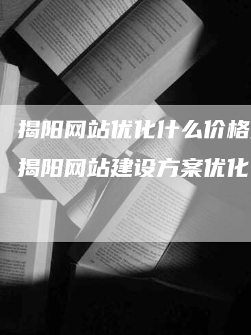 揭阳网站优化什么价格好，揭阳网站建设方案优化