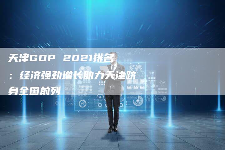 天津GDP 2021排名：经济强劲增长助力天津跻身全国前列-网站排名优化网