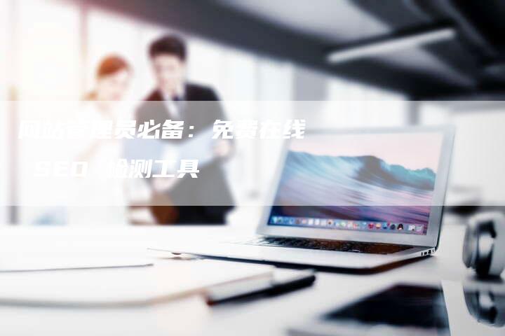 网站管理员必备:免费在线 SEO 检测工具-网站排名优化网