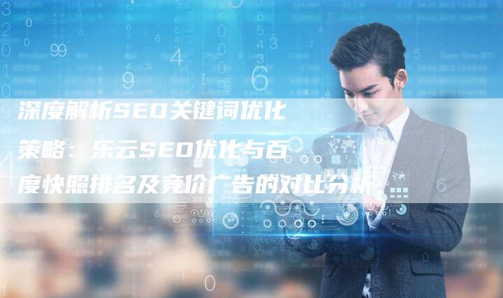 深度解析SEO关键词优化策略：乐云SEO优化与百度快照排名及竞价广告的对比分析-网站排名优化网