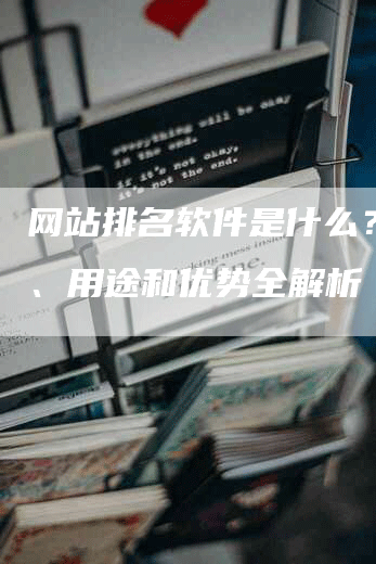 网站排名软件是什么？功能、用途和优势全解析-网站排名优化网