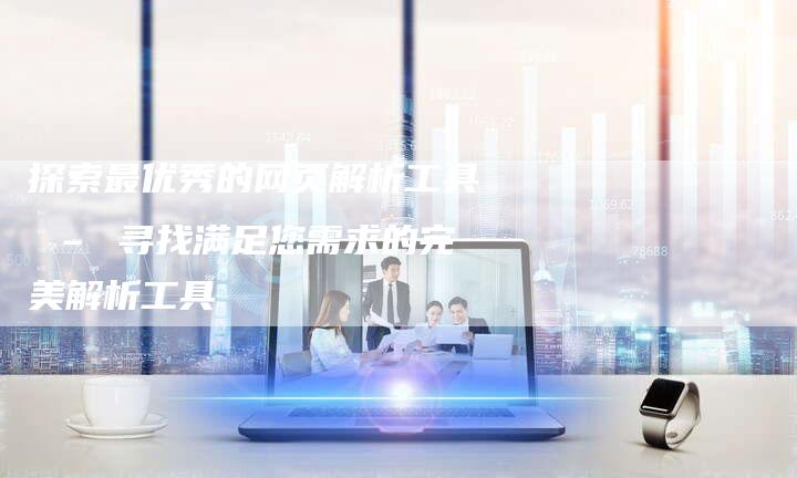 探索最优秀的网页解析工具 – 寻找满足您需求的完美解析工具