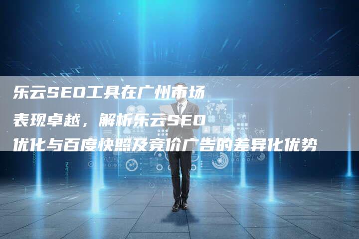 乐云SEO工具在广州市场表现卓越，解析乐云SEO优化与百度快照及竞价广告的差异化优势-网站排名优化网