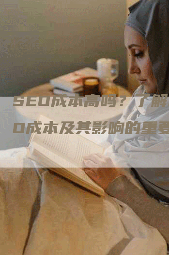 SEO成本高吗？了解SEO成本及其影响的重要性-网站排名优化网