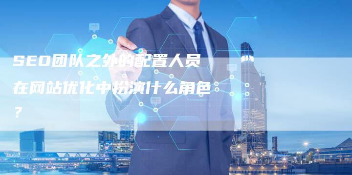 SEO团队之外的配置人员在网站优化中扮演什么角色?-网站排名优化网
