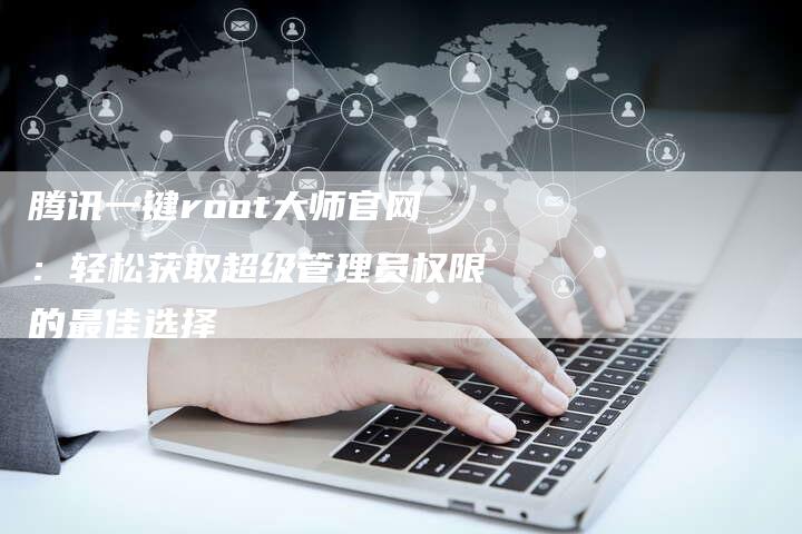 腾讯一键root大师官网:轻松获取超级管理员权限的最佳选择-网站排名优化网
