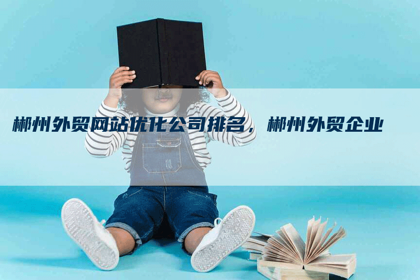 郴州外贸网站优化公司排名，郴州外贸企业