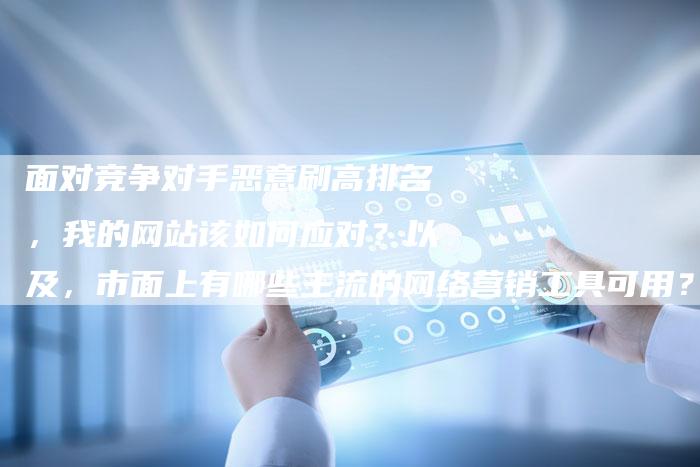面对竞争对手恶意刷高排名，我的网站该如何应对？以及，市面上有哪些主流的网络营销工具可用？-网站排名优化网