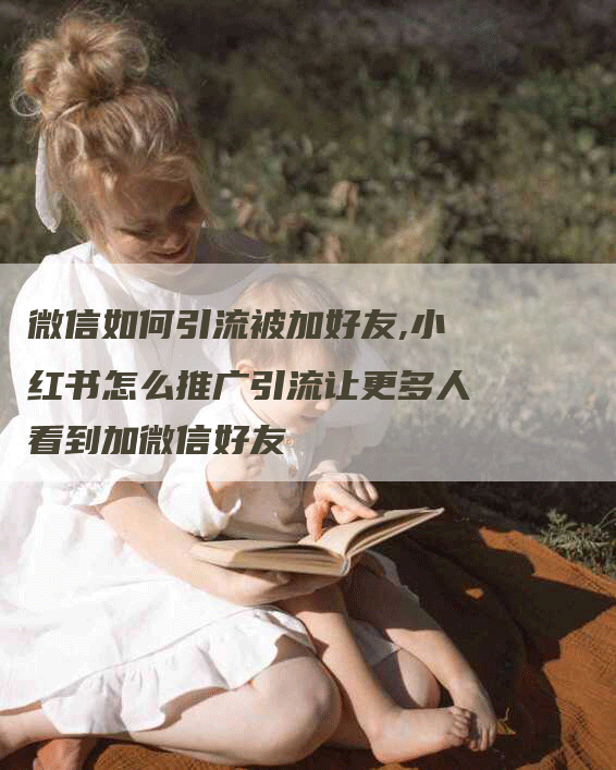 微信如何引流被加好友,小红书怎么推广引流让更多人看到加微信好友