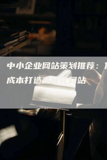 中小企业网站策划推荐：低成本打造高转化网站-网站排名优化网