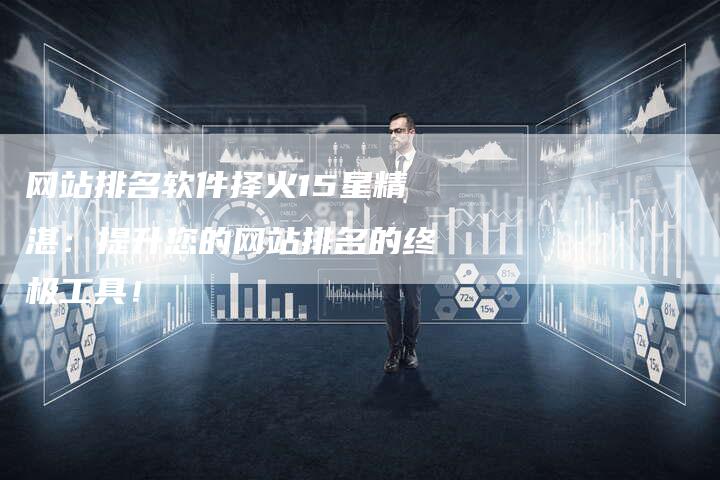 网站排名软件择火15星精湛：提升您的网站排名的终极工具！-网站排名优化网