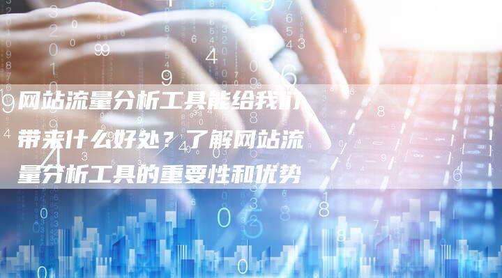网站流量分析工具能给我们带来什么好处？了解网站流量分析工具的重要性和优势