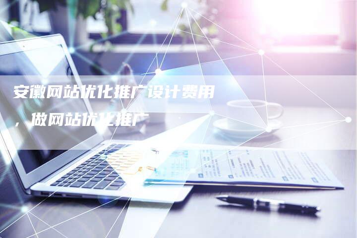 安徽网站优化推广设计费用，做网站优化推广