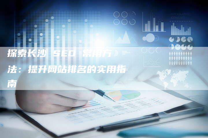 探索长沙 SEO 常用方法：提升网站排名的实用指南-网站排名优化网